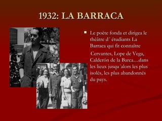 1932: LA BARRACA Le poète fonda et dirigea le théâtre d´ étudiants La Barraca qui fit connaître  Cervantes, Lope de Vega, Calderón de la Barca…dans les lieux jusqu´alors les plus isolés, les plus abandonnés du pays. 