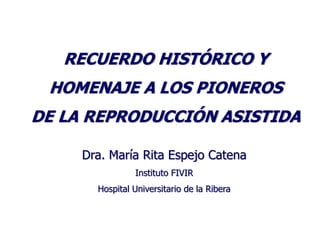 RECUERDO HISTÓRICO Y
 HOMENAJE A LOS PIONEROS
DE LA REPRODUCCIÓN ASISTIDA

     Dra. María Rita Espejo Catena
                Instituto FIVIR
       Hospital Universitario de la Ribera
 