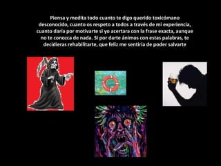 Piensa y medita todo cuanto te digo querido toxicómano desconocido, cuanto os respeto a todos a través de mi experiencia, cuanto daría por motivarte si yo acertara con la frase exacta, aunque no te conozca de nada. Si por darte ánimos con estas palabras, te decidieras rehabilitarte, que feliz me sentiría de poder salvarte