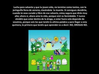 Lucha para salvarte y que tu joven vida, no termine como tantos, con la jeringuilla llena de veneno, clavándote  la muerte. Si consigues decidirte, cuando te veas curado y libre de ese calvario, estoy segura que dirás muy alto; ahora sí, ahora amo la vida, porque vivir es formidable. Y nunca olvidéis que estar dentro de la droga, o estar fuera solo depende de vosotros, porque sois los que tenéis la ultima palabra y para llegar a esta quimera, lo primero que tenéis que aprender es a decir: NO, DROGAS NO.
