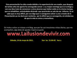   Esta presentación ha sido creada debido a la experiencia de una madre, que después de tantos años de agonía ha conseguido vencer  a su mayor enemiga que es la droga y con esa idea trato de convencer a otros jóvenes que hallan caído en la misma trampa, que se rehabiliten, animándoles diciendo  que queriendo se sale de ese  infierno. Ya se sabe que es muy difícil, por eso digo que si consiguiera salvar a uno a través de la Presentación ya me daría por contenta,  por lo difícil que es conseguirlo, sin olvidarnos de que la vida es única y maravillosa. Os invito a echar un vistazo a mi blog, que por las casi trescientas visitas diarias, que me acompañan, algo debe de agradar. Espero os guste.www.Lailusiondevivir.comSábado, 14 de mayo de 2011.                   Son  las  21:06:42   horas