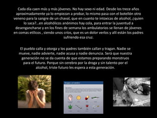 Cada día caen más y más jóvenes. No hay sexo ni edad. Desde los trece años aproximadamente ya lo empiezan a probar, lo mismo pasa con el botellón otro veneno para la sangre de un chaval, que en cuanto te intoxicas de alcohol, ¿quien lo saca?…en alcohólicos anónimos hay cola, para entrar la juventud a desengancharse y en los fines de semana los ambulatorios se llenan de jóvenes en comas etílicos , siendo unos críos, que es un dolor verlos y allí están los padres sufriendo esa cruz.El pueblo calla y otorga y los padres también callan y tragan. Nadie se mueve, nadie advierte, nadie acusa y nadie denuncia. Será que nuestra generación no se da cuenta de que estamos preparando monstruos para el futuro. Porque sin cerebro por la droga y sin talento por el alcohol, triste futuro les espera a esta generación. 