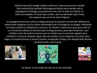 ¡Pobres hijos de la droga! ¡Pobres enfermos! ¡Que juventud tan herida! Que juventud tan perdida! Me pregunto tantas veces donde está la propaganda antidroga, acusando de tanto mal. Es todo una falacia. Es como una bobada. Es hacer que se dice , pero no diciendo nada. Estoy por asegurar que así no se salva ninguno.La propaganda de lucha contra la droga para que los jóvenes lo entienda, debiera ser, exponiendo imágenes con los chicos destrozados por el estrago de las drogas, reflejando con toda crudeza la realidad de su esencia, sin miedos ni disimulos, para que entre en sus inmaduras cabezas el destrozo que la droga provoca, para que lo piensen , que mediten antes de probar el porro, que no olviden que es el primer aguijón para introducir el veneno, después siguen por ese camino, en un trayecto muy corto, para llegar a la mortal heroína o asesina cocaína, enseguida se llega a tan desgraciado destino de destrucción y de muerte. rf Lo siento. Lo he vivido por eso me es tan conocido. x
