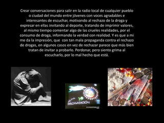 Crear conversaciones para salir en la radio local de cualquier pueblo o ciudad del mundo entre jóvenes con voces agradables e interesantes de escuchar, motivando al rechazo de la droga y expresar en ellas invitando al deporte, tratando de imprimir valores, al mismo tiempo comentar algo de las crueles realidades, por el consumo de droga, informando la verdad con realidad. Y es que a mi  me da la impresión, que  con tan mala propaganda contra el rechazo de drogas, en algunos casos en vez de rechazar parece que más bien tratan de invitar a probarlo. Perdonar, pero siento grima al escucharlo, por lo mal hecho que está.