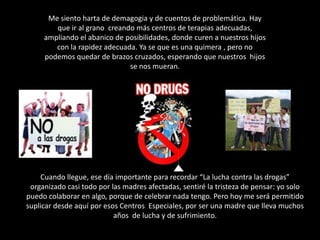 Me siento harta de demagogia y de cuentos de problemática. Hay que ir al grano  creando más centros de terapias adecuadas, ampliando el abanico de posibilidades, donde curen a nuestros hijos con la rapidez adecuada. Ya se que es una quimera , pero no podemos quedar de brazos cruzados, esperando que nuestros  hijos se nos mueran.Cuando llegue, ese día importante para recordar “La lucha contra las drogas” organizado casi todo por las madres afectadas, sentiré la tristeza de pensar: yo solo puedo colaborar en algo, porque de celebrar nada tengo. Pero hoy me será permitido suplicar desde aquí por esos Centros  Especiales, por ser una madre que lleva muchos años  de lucha y de sufrimiento.