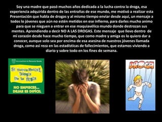 Soy una madre que pasó muchos años dedicada a la lucha contra la droga, esa experiencia adquirida dentro de las entrañas de ese mundo, me motivó a realizar esta Presentación que habla de drogas y al mismo tiempo enviar desde aquí, un mensaje a todos lo jóvenes que aún no estén metidos en ese infierno, para darles mucho animo para que se nieguen a entrar en ese maquiavélico mundo donde destrozan sus mentes. Aprendiendo a decir NO A LAS DROGAS. Este mensaje  que llevo dentro  de mi corazón desde hace mucho tiempo, que como madre y amiga os lo quiero dar a conocer, aunque solo sea por encima de esa asesina de nuestros jóvenes llamada droga, como así reza en las estadísticas de fallecimientos, que estamos viviendo a diario y sobre todo en los fines de semana. 