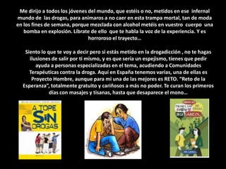 Me dirijo a todos los jóvenes del mundo, que estéis o no, metidos en ese  infernal mundo de  las drogas, para animaros a no caer en esta trampa mortal, tan de moda en los fines de semana, porque mezclada con alcohol metéis en vuestro  cuerpo  una bomba en explosión. Líbrate de ello  que te habla la voz de la experiencia. Y es horroroso el trayecto… Siento lo que te voy a decir pero si estás metido en la drogadicción , no te hagas ilusiones de salir por ti mismo, y es que sería un espejismo, tienes que pedir ayuda a personas especializadas en el tema, acudiendo a Comunidades Terapéuticas contra la droga. Aquí en España tenemos varias, una de ellas es  Proyecto Hombre, aunque para mi una de las mejores es RETO. “Reto de la Esperanza”, totalmente gratuito y cariñosos a más no poder. Te curan los primeros días con masajes y tisanas, hasta que desaparece el mono…