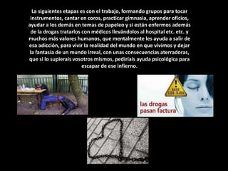 La siguientes etapas es con el trabajo, formando grupos para tocar instrumentos, cantar en coros, practicar gimnasia, aprender oficios, ayudar a los demás en temas de papeleo y si están enfermos además de la drogas tratarlos con médicos llevándolos al hospital etc. etc. y muchos más valores humanos, que mentalmente les ayuda a salir de esa adicción, para vivir la realidad del mundo en que vivimos y dejar la fantasía de un mundo irreal, con unas consecuencias aterradoras, que si lo supierais vosotros mismos, pediríais ayuda psicológica para escapar de ese infierno.