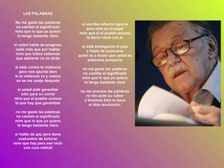 si escribe reforma agraria pero sólo en el papel mire que si el pueblo avanza la tierra viene con él si está entregando el país y habla de soberanía quién va a dudar que usted es soberana porquería no me gaste las palabras no cambie el significado mire que lo que yo quiero lo tengo bastante claro no me ensucie las palabras no les quite su sabor y límpiese bien la boca si dice revolución. LAS PALABRAS No me gaste las palabras no cambie el significado mire que lo que yo quiero lo tengo bastante claro si usted habla de progreso nada más que por hablar mire que todos sabemos que adelante no es atrás si está contra la violencia pero nos apunta bien si la violencia va y vuelve no se me queje después si usted pide garantías sólo para su corral mire que el pueblo conoce lo que hay que garantizar no me gaste las palabras no cambie el significado mire que lo que yo quiero lo tengo bastante claro si habla de paz pero tiene costumbre de torturar mire que hay para ese vicio una cura radical 