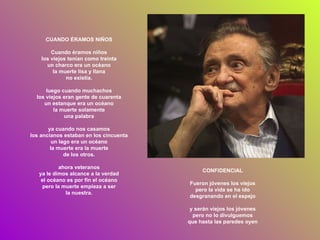CUANDO ÉRAMOS NIÑOS Cuando éramos niños los viejos tenían como treinta un charco era un océano la muerte lisa y llana no existía. luego cuando muchachos los viejos eran gente de cuarenta un estanque era un océano la muerte solamente una palabra ya cuando nos casamos los ancianos estaban en los cincuenta un lago era un océano la muerte era la muerte de los otros. ahora veteranos ya le dimos alcance a la verdad el océano es por fin el océano pero la muerte empieza a ser la nuestra. CONFIDENCIAL Fueron jóvenes los viejos pero la vida se ha ido desgranando en el espejo y serán viejos los jóvenes pero no lo divulguemos que hasta las paredes oyen 