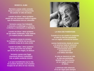 DESDE EL ALMA Hermano cuerpo estás cansado desde el cerebro a la misericordia del paladar al valle del deseo cuando me dices / alma ayúdame siento que me conmuevo hasta el agobio que el mismísimo aire es vulnerable hermano cuerpo has trabajado a músculo y a estómago y a nervios a riñones y a bronquios y a diafragma cuando me dices / alma ayúdame sé que estás condenado / eres materia y la materia tiende a desfibrarse hermano cuerpo te conozco fui huésped y anfitrión de tus dolores modesta rampa de tu sexo ávido cuando me pides / alma ayúdame siento que el frío me envilece que se me van la magia y la dulzura hermano cuerpo eres fugaz coyuntural efímero instantáneo tras un jadeo acabarás inmóvil y yo que normalmente soy la vida me quedaré abrazada a tus huesitos incapaz de ser alma sin tus vísceras. LA VIDA ESE PARÉNTESIS Cuando el no ser queda en suspenso se abre la vida ese paréntesis con un vagido universal de hambre somos hambrientos desde el vamos y lo seremos hasta el vámonos después de mucho descubrir y brevemente amar y acostumbrarnos a la fallida eternidad la vida se clausura en vida la vida ese paréntesis también se cierra incurre en un vagido universal el último y entonces sólo entonces el no ser sigue para siempre 