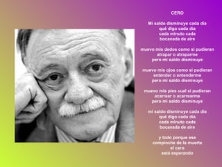 CERO Mi saldo disminuye cada día qué digo cada día cada minuto cada bocanada de aire muevo mis dedos como si pudieran atrapar o atraparme pero mi saldo disminuye muevo mis ojos como si pudieran entender o entenderme pero mi saldo disminuye muevo mis pies cual si pudieran acarrear o acarrearme pero mi saldo disminuye mi saldo disminuye cada día qué digo cada día cada minuto cada bocanada de aire y todo porque ese compinche de la muerte el cero está esperando 