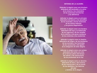 DEFENSA DE LA ALEGRÍA Defender la alegría como una trinchera  defenderla del escándalo y la rutina  de la miseria y los miserables  de las ausencias transitorias  y las definitivas  defender la alegría como un principio  defenderla del pasmo y las pesadillas  de los neutrales y de los neutrones  de las dulces infamias  y los graves diagnósticos  defender la alegría como una bandera  defenderla del rayo y la melancolía  de los ingenuos y de los canallas  de la retórica y los paros cardiacos  de las endemias y las academias  defender la alegría como un destino  defenderla del fuego y de los bomberos  de los suicidas y los homicidas  de las vacaciones y del agobio  de la obligación de estar alegres  defender la alegría como una certeza  defenderla del óxido y la roña  de la famosa pátina del tiempo  del relente y del oportunismo  de los proxenetas de la risa  defender la alegría como un derecho  defenderla de dios y del invierno  de las mayúsculas y de la muerte  de los apellidos y las lástimas  del azar  y también de la alegría. 