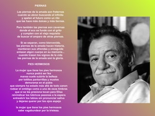 PIERNAS Las piernas de la amada son fraternas cuando se abren buscando el infinito y apelan al futuro como un rito que las hace más dulces y más tiernas. Pero también las piernas son cavernas donde el eco se funde con el grito y cumplen con el viejo requisito de buscar el amparo de otras piernas. Si se separan, como bienvenida, las piernas de la amada hacen historia, mantienen sus ofrendas y enseguida enlazan algún cuerpo en su memoria... cuando trazan los signos de la vida las piernas de la amada son la gloria. PIES HERMOSOS La mujer que tiene los pies hermosos nunca podrá ser fea mansa suele subirle la belleza por totillos pantorrillas y muslos demorarse en el pubis que siempre ha estado más allá de todo canon rodear el ombligo como a uno de esos timbres que si se les presiona tocan para Elisa reivindicar los lúbricos pezones a la espera entreabrir los labios sin pronunciar saliva y dejarse querer por los ojos espejo la mujer que tiene los pies hermosos sabe vagabundear por la tristeza. 