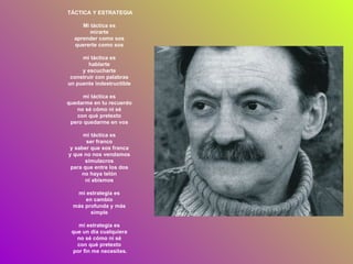 TÁCTICA Y ESTRATEGIA Mi táctica es  mirarte  aprender como sos  quererte como sos  mi táctica es  hablarte  y escucharte  construir con palabras  un puente indestructible  mi táctica es  quedarme en tu recuerdo  no sé cómo ni sé  con qué pretexto  pero quedarme en vos  mi táctica es  ser franco  y saber que sos franca  y que no nos vendamos  simulacros  para que entre los dos  no haya telón  ni abismos  mi estrategia es  en cambio  más profunda y más  simple  mi estrategia es  que un día cualquiera  no sé cómo ni sé  con qué pretexto  por fin me necesites. 