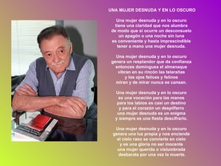 UNA MUJER DESNUDA Y EN LO OSCURO Una mujer desnuda y en lo oscuro  tiene una claridad que nos alumbra  de modo que si ocurre un desconsuelo  un apagón o una noche sin luna  es conveniente y hasta imprescindible  tener a mano una mujer desnuda.  Una mujer desnuda y en lo oscuro  genera un resplandor que da confianza  entonces dominguea el almanaque  vibran en su rincón las telarañas  y los ojos felices y felinos  miran y de mirar nunca se cansan.  Una mujer desnuda y en lo oscuro  es una vocación para las manos  para los labios es casi un destino  y para el corazón un despilfarro  una mujer desnuda es un enigma  y siempre es una fiesta descifrarlo.  Una mujer desnuda y en lo oscuro  genera una luz propia y nos enciende  el cielo raso se convierte en cielo  y es una gloria no ser inocente  una mujer querida o vislumbrada  desbarata por una vez la muerte. 