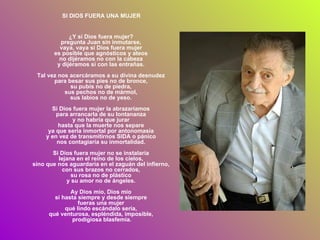 SI DIOS FUERA UNA MUJER ¿Y si Dios fuera mujer?  pregunta Juan sin inmutarse,  vaya, vaya si Dios fuera mujer  es posible que agnósticos y ateos  no dijéramos no con la cabeza  y dijéramos sí con las entrañas.  Tal vez nos acercáramos a su divina desnudez  para besar sus pies no de bronce,  su pubis no de piedra,  sus pechos no de mármol,  sus labios no de yeso.  Si Dios fuera mujer la abrazaríamos  para arrancarla de su lontananza  y no habría que jurar  hasta que la muerte nos separe  ya que sería inmortal por antonomasia  y en vez de transmitirnos SIDA o pánico  nos contagiaría su inmortalidad.  Si Dios fuera mujer no se instalaría  lejana en el reino de los cielos,  sino que nos aguardaría en el zaguán del infierno,  con sus brazos no cerrados,  su rosa no de plástico  y su amor no de ángeles.  Ay Dios mío, Dios mío  si hasta siempre y desde siempre  fueras una mujer  qué lindo escándalo sería,  qué venturosa, espléndida, imposible,  prodigiosa blasfemia . 