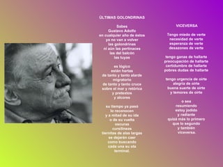 ÚLTIMAS GOLONDRINAS Sabes Gustavo Adolfo en cualquier año de éstos ya no van a volver las golondrinas ni aún las pertinaces las del balcón las tuyas es lógico están hartas de tanto y tanto alarde migratorio de tanto y tanto cruce sobre el mar y retórica y pretextos y alcores su tiempo ya pasó lo reconocen y a mitad de su ida o de su vuelta oscuras cursilíneas tiernitas de alas largas se dejarán caer como buscando cada una su ola terminal. VICEVERSA Tengo miedo de verte  necesidad de verte  esperanza de verte  desazones de verte  tengo ganas de hallarte  preocupación de hallarte  certidumbre de hallarte  pobres dudas de hallarte  tengo urgencia de oírte  alegría de oírte  buena suerte de oírte  y temores de oírte  o sea  resumiendo  estoy jodido  y radiante  quizá más lo primero  que lo segundo  y también  viceversa. 