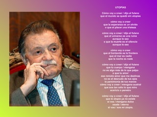 UTOPÍAS Cómo voy a creer / dijo el fulano que el mundo se quedó sin utopías cómo voy a creer que la esperanza es un olvido o que el placer una tristeza cómo voy a creer / dijo el fulano que el universo es una ruina aunque lo sea o que la muerte es el silencio aunque lo sea cómo voy a creer que el horizonte es la frontera que el mar es nadie que la noche es nada cómo voy a creer / dijo el fulano que tu cuerpo / mengana no es algo más de lo que palpo o que tu amor ese remoto amor que me destinas no es el desnudo de tus ojos la parsimonia de tus manos cómo voy a creer / mengana austral que sos tan sólo lo que miro acaricio o penetro cómo voy a creer / dijo el fulano que la útopia ya no existe si vos / mengana dulce osada / eterna si vos / sos mi utopía. 