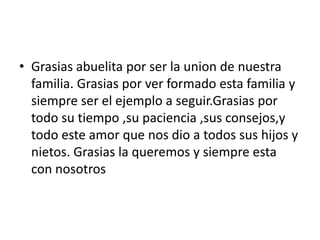 • Grasias abuelita por ser la union de nuestra
  familia. Grasias por ver formado esta familia y
  siempre ser el ejemplo a seguir.Grasias por
  todo su tiempo ,su paciencia ,sus consejos,y
  todo este amor que nos dio a todos sus hijos y
  nietos. Grasias la queremos y siempre esta
  con nosotros
 