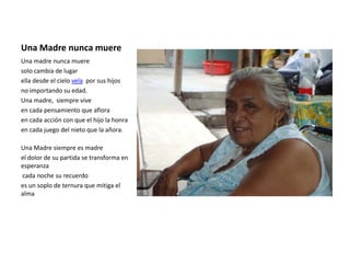 Una Madre nunca muere
Una madre nunca muere
solo cambia de lugar
ella desde el cielo vela por sus hijos
no importando su edad.
Una madre, siempre vive
en cada pensamiento que aflora
en cada acción con que el hijo la honra
en cada juego del nieto que la añora.

Una Madre siempre es madre
el dolor de su partida se transforma en
esperanza
cada noche su recuerdo
es un soplo de ternura que mitiga el
alma
 