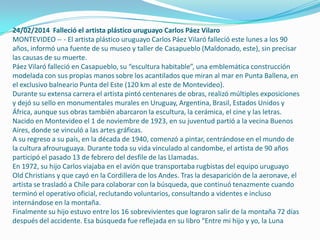 24/02/2014 Falleció el artista plástico uruguayo Carlos Páez Vilaro
MONTEVIDEO -- - El artista plástico uruguayo Carlos Páez Vilaró falleció este lunes a los 90
años, informó una fuente de su museo y taller de Casapueblo (Maldonado, este), sin precisar
las causas de su muerte.
Páez Vilaró falleció en Casapueblo, su “escultura habitable”, una emblemática construcción
modelada con sus propias manos sobre los acantilados que miran al mar en Punta Ballena, en
el exclusivo balneario Punta del Este (120 km al este de Montevideo).
Durante su extensa carrera el artista pintó centenares de obras, realizó múltiples exposiciones
y dejó su sello en monumentales murales en Uruguay, Argentina, Brasil, Estados Unidos y
África, aunque sus obras también abarcaron la escultura, la cerámica, el cine y las letras.
Nacido en Montevideo el 1 de noviembre de 1923, en su juventud partió a la vecina Buenos
Aires, donde se vinculó a las artes gráficas.
A su regreso a su país, en la década de 1940, comenzó a pintar, centrándose en el mundo de
la cultura afrouruguaya. Durante toda su vida vinculado al candombe, el artista de 90 años
participó el pasado 13 de febrero del desfile de las Llamadas.
En 1972, su hijo Carlos viajaba en el avión que transportaba rugbistas del equipo uruguayo
Old Christians y que cayó en la Cordillera de los Andes. Tras la desaparición de la aeronave, el
artista se trasladó a Chile para colaborar con la búsqueda, que continuó tenazmente cuando
terminó el operativo oficial, reclutando voluntarios, consultando a videntes e incluso
internándose en la montaña.
Finalmente su hijo estuvo entre los 16 sobrevivientes que lograron salir de la montaña 72 días
después del accidente. Esa búsqueda fue reflejada en su libro “Entre mi hijo y yo, la Luna

 