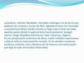 Lavanderas, velorios, Navidades, mercados, bailongos a la luz de la luna,
poblaron los cartones y lienzos de Páez. Agotado el tema, fue inevitable
su partida hacia Brasil, donde iniciaría un largo viaje a través de todos
aquellos países donde la negritud tenía fuerte presencia: Senegal,
Liberia, Congo, República Dominicana. Haití, Cameroun, Nigeria…
En ese periplo pintó centenares de obras, realizó múltiples exposiciones
y dejó su sello en monumentales murales. Se ha volcado a la pintura,
escultura, cerámica, cine y literatura de tal manera y con tanta pasión
que dejó en cada arte huellas imborrables.
.

 