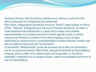 Conoció a Picasso, Dalí, De Chirico y Calder en sus talleres y vivió con el Dr.
Albert Schweitzer en el leprosario de Lambaréné.
Páez Vilaró, integrando la Expedición Francesa “Dahlia”, logró realizar en Africa,
el film “”Batouk”, distinguido para clausurar el Festival de Cannes. En toda su
vasta trayectoria de realizaciones y a pesar de los viajes y los cambios
experimentados en su pintura durante el medio siglo de acción, el artista
mantuvo con firmeza su lealtad al tema afro-uruguayo, al que le sigue
dedicando las mejores horas o acompañándolo a tambor batiente cuando cada
año se celebra la ceremonia de “las llamadas”.
El conventillo “Mediomundo”, punto de arranque de su obra, fue demolido y
con él, su riquísimo historial. Páez Vilaró, radicado finalmente en Punta Ballena,
Uruguay, tiene su taller en la cúpula mayor de Casapueblo, su “escultura
habitable”, modelada con sus propias manos, sobre los acantilados que miran al
mar en Punta Ballena

 