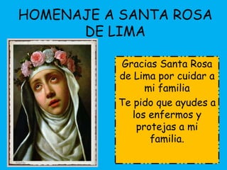 HOMENAJE A SANTA ROSA 
DE LIMA 
Gracias Santa Rosa 
de Lima por cuidar a 
mi familia 
Te pido que ayudes a 
los enfermos y 
protejas a mi 
familia. 

