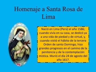 Homenaje a Santa Rosa de 
Lima 
Nació en Lima (Perú) el año 1586; 
cuando vivía en su casa, se dedicó ya 
a una vida de piedad y de virtud, y, 
cuando vistió el hábito de la tercera 
Orden de santo Domingo, hizo 
grandes progresos en el camino de la 
penitencia y de la contemplación 
mística. Murió el día 24 de agosto del 
año 1617. 
