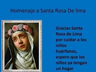 Homenaje a Santa Rosa De lima 
Gracias Santa 
Rosa de Lima 
por cuidar a los 
niños 
huérfanos, 
espero que los 
niños ya tengan 
un hogar 
