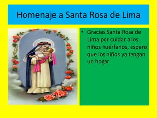 Homenaje a Santa Rosa de Lima 
• Gracias Santa Rosa de 
Lima por cuidar a los 
niños huérfanos, espero 
que los niños ya tengan 
un hogar 
