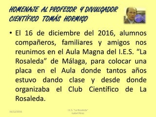 HOMENAJE AL PROFESOR Y DIVULGADOR
CIENTÍFICO TOMÁS HORMIGO
16/12/2016
I.E.S. "La Rosaleda"
Isabel Pérez
• El 16 de diciemb...