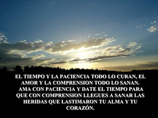 EL TIEMPO Y LA PACIENCIA TODO LO CURAN, EL AMOR Y LA COMPRENSION TODO LO SANAN. AMA CON PACIENCIA Y DATE EL TIEMPO PARA QUE CON COMPRENSION LLEGUES A SANAR LAS HERIDAS QUE LASTIMARON TU ALMA Y TU CORAZÓN.