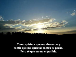 Como quisiera que me abrazaras y sentir que me aprietas contra tu pecho.Pero sé que eso no es posible.
