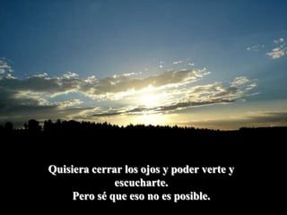 Quisiera cerrar los ojos y poder verte y escucharte. Pero sé que eso no es posible.