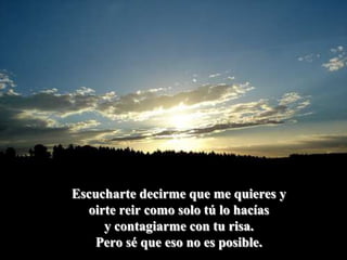 Escucharte decirme que me quieres yoirte reir como solo tú lo hacíasy contagiarme con tu risa.Pero sé que eso no es posible.