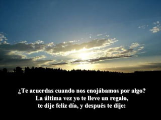 ¿Te acuerdas cuando nos enojábamos por algo?La última vez yo te lleve un regalo,te dije feliz día, y después te dije: