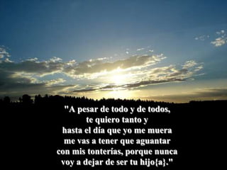 "A pesar de todo y de todos, te quiero tanto yhasta el día que yo me muera me vas a tener que aguantarcon mis tonterías, porque nuncavoy a dejar de ser tu hijo{a}."