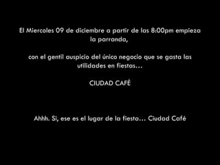 El Miercoles 09 de diciembre a partir de las 8:00pm empieza la parranda,  con el gentil auspicio del único negocio que se gasta las utilidades en fiestas… CIUDAD CAFÉ Ahhh. Si, ese es el lugar de la fiesta… Ciudad Café 
