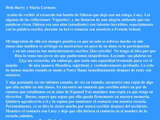 Hola Barry y Maria Carmen:
Acabo de recibir el recuerdo tan bonito de Odessa que dejo con mi colega, Lucy. Lei
algunas de las reflecciones 'Vignettes', y me llenaron de una alegria sabiendo que sus
palabras viven. Odessa era una nina (estudiante) con talentos increibles, especialmente
con la palabra escrita, durante su breve estancia con nosotros a Freinds School.
Mi impresion de ella era siempre positiva ya que no solo se esforzo mucho en mis
clases sino tambien se arriesgo en mostrarnos un poco de su alma en la participacion
y en sus ensayos tan meticulosamete escritos. Que estrella! No tengo ni idea por que
Dios la tomo tan joven sin que pudieramos despedirnos. Leyendo sus plabras en
Vive me recuerda, sin embargo, que tenia una capacidad tremenda para ver el
mundo de una manera filosofica, espiritual, y verdaderamente profunda. La eche
de menos mucho cuando se mudo a Notre Dame inmediatamente despues de estar con
nosotros.
Y sigo pensando en sus talentos cuando, de vez en cuando, encuentro una copia de algo
que ella escibio en mis clases. Yo encontre un sumario que escribio sobre un par de
cuentos que estudiamos en la clase de Espanol 5-os mandare una copia ya que tengo su
direccion. Bueno, espero que sepan que ella queda firmemente en nuestra memoria.
Quisiera agradecerte a ti y tu esposa por mantener el contacto con nuestra escuela.
Personalmente, yo os dire lo siento mucho por nunca escribir despues del accidente.
Mantuve el contacto con Lucy y deje que ella hiciera el contacto en el nombre de la
escuela..saludos,
 