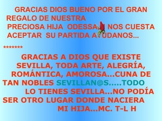 GRACIAS DIOS BUENO POR EL GRAN
REGALO DE NUESTRA
PRECIOSA HIJA ODESSA, NOS CUESTA
ACEPTAR SU PARTIDA AYÚDANOS...
*******
GRACIAS A DIOS QUE EXISTE
SEVILLA, TODA ARTE, ALEGRÍA,
ROMÁNTICA, AMOROSA...CUNA DE
TAN NOBLES SEVILLAN@S.....TODO
LO TIENES SEVILLA...NO PODÍA
SER OTRO LUGAR DONDE NACIERA
MI HIJA...MC. T-L H
 