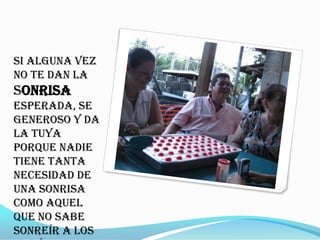 Si alguna vez
no te dan la
sonrisa
esperada, se
generoso y da
la tuya
porque nadie
tiene tanta
necesidad de
una sonrisa
como aquel
que no sabe
sonreír a los
 
