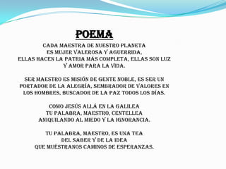 Poema
        Cada maestra de nuestro planeta
         es mujer valerosa y aguerrida,
ellas hacen la patria más completa, ellas son luz
              y amor para la vida.

  Ser maestro es misión de gente noble, es ser un
portador de la alegría, sembrador de valores en
 los hombres, buscador de la paz todos los días.

         Como Jesús allá en la Galilea
        tu palabra, maestro, centellea
      aniquilando al miedo y la ignorancia.

        Tu palabra, maestro, es una tea
             del saber y de la idea
     que muéstranos caminos de esperanzas.
 