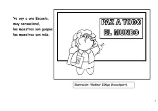 Yo voy a una Escuela,
muy sensacional,
los maestros son guapos
las maestras son más.




                          Ilustración: Vladimir Zúñiga (focaclipart)




                                                                       3
 