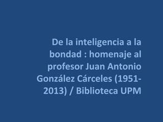 De la inteligencia a la
bondad : homenaje al
profesor Juan Antonio
González Cárceles (1951-
2013) / Biblioteca UPM
 