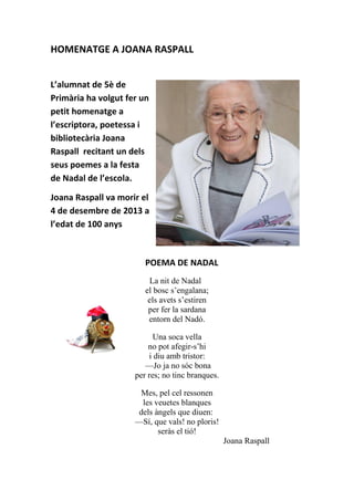 HOMENATGE A JOANA RASPALL
L’alumnat de 5è de
Primària ha volgut fer un
petit homenatge a
l’escriptora, poetessa i
bibliotecària Joana
Raspall recitant un dels
seus poemes a la festa
de Nadal de l’escola.
Joana Raspall va morir el
4 de desembre de 2013 a
l’edat de 100 anys
POEMA DE NADAL
La nit de Nadal
el bosc s’engalana;
els avets s’estiren
per fer la sardana
entorn del Nadó.
Una soca vella
no pot afegir-s’hi
i diu amb tristor:
—Jo ja no sóc bona
per res; no tinc branques.
Mes, pel cel ressonen
les veuetes blanques
dels àngels que diuen:
—Sí, que vals! no ploris!
seràs el tió!
Joana Raspall
 