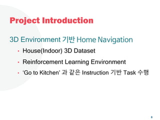 Project Introduction
3D Environment 기반 Home Navigation
• House(Indoor) 3D Dataset
• Reinforcement Learning Environment
• ‘Go to Kitchen’ 과 같은 Instruction 기반 Task 수행
3
 