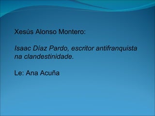 Xesús Alonso Montero:

Isaac Díaz Pardo, escritor antifranquista
na clandestinidade.

Le: Ana Acuña
 