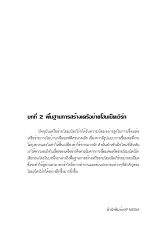 บทที่ 2 พื้นฐานการสร้างเครือข่ายโฮมเน็ตเวิร์ก
        ปัจจุบันเครือข่ายโฮมเน็ตเวิร์กได้รับความนิยมอย่างสูงในการเชื่อมต่อ
เครือข่ายภายในบ้าน หรือออฟฟิศขนาดเล็ก เนืองจากมีรปแบบการเชือมต่อทีงาย
                                             ่         ู         ่        ่่
ไม่ยงยากและไม่ทำให้สนเปลืองค่าใช้จายมากนัก ดังนันสำหรับมือใหม่ทเริมหัน
     ุ่                 ้ิ            ่              ้               ่ี ่
มาให้ความสนใจในเรืองของเครือข่ายจึงควรเริมจากการเชือมต่อเครือข่ายโฮมเน็ตเวิรก
                     ่                     ่       ่                         ์
เสียก่อน โดยในบทนีจะกล่าวถึงพืนฐานการสร้างเครือข่ายโฮมเน็ตเวิรกอย่างละเอียด
                   ้          ้                               ์
ซึงจะทำให้ผอานสามารถเข้าใจถึงการทำงานและส่วนประกอบต่างๆ ทีสำคัญของ
  ่          ู้ ่                                                  ่
โฮมเน็ตเวิรกได้อย่างลึกซึงมากยิงขึน
           ์               ้    ่ ้




                                                       สำนักพิมพ์ eXP MEDIA
 